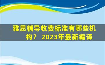 雅思辅导收费标准有哪些机构？ 2023年最新编译